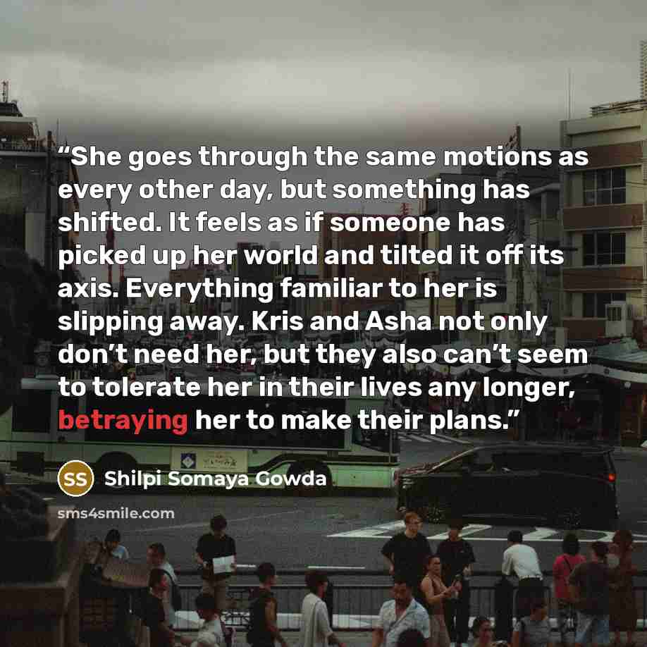 “She goes through the same motions as every other day, but something has shifted. It feels as if someone has picked up her world and tilted it off its axis. Everything familiar to her is slipping away. Kris and Asha not only don’t need her, but they also can’t seem to tolerate her in their lives…” quote by Shilpi Somaya Gowda