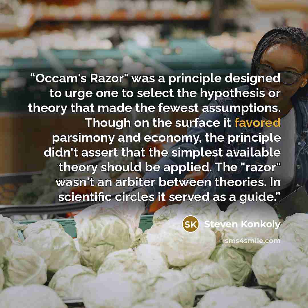 “Occam's Razor" was a principle designed to urge one to select the hypothesis or theory that made the fewest assumptions. Though on the surface it favored parsimony and economy, the principle didn't assert that the simplest available theory should be applied. The "razor" wasn't an arbiter between…” quote by Steven Konkoly
