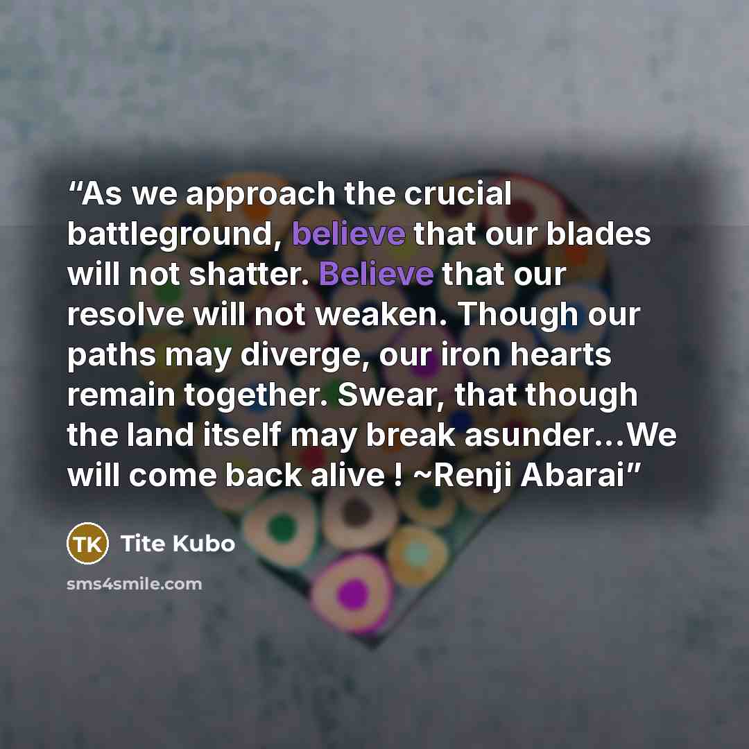 “As we approach the crucial battleground, believe that our blades will not shatter. Believe that our resolve will not weaken. Though our paths may diverge, our iron hearts remain together. Swear, that though the land itself may break asunder...We will come back alive ! ~Renji Abarai” quote by Tite Kubo