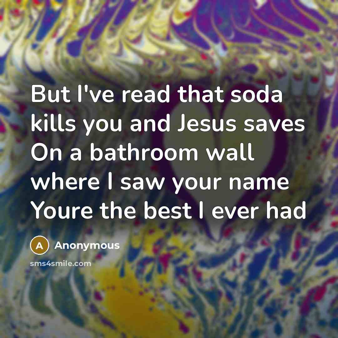 “But I've read that soda kills you and Jesus saves On a bathroom wall where I saw your name Youre the best I ever had” quote by Anonymous