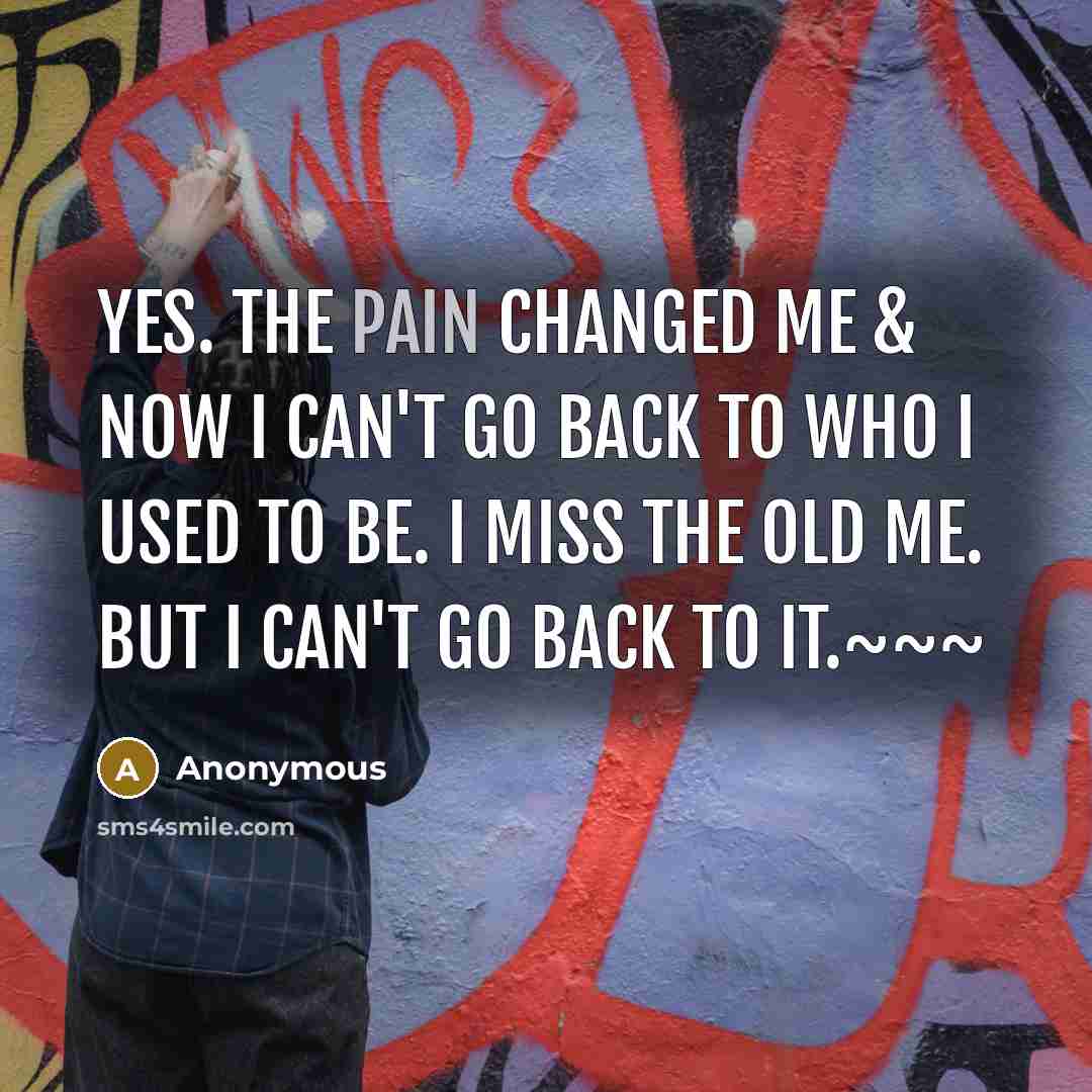 “Yes. The pain changed me & now I can't go back to who I used to be. I miss the old me. But I can't go back to it.~~~” quote by Anonymous