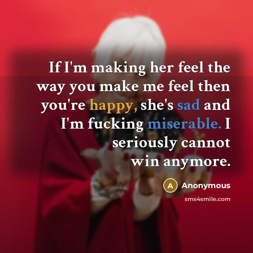 “If I'm making her feel the way you make me feel then you're happy, she's sad and I'm fucking miserable. I seriously cannot win anymore.” quote by Anonymous