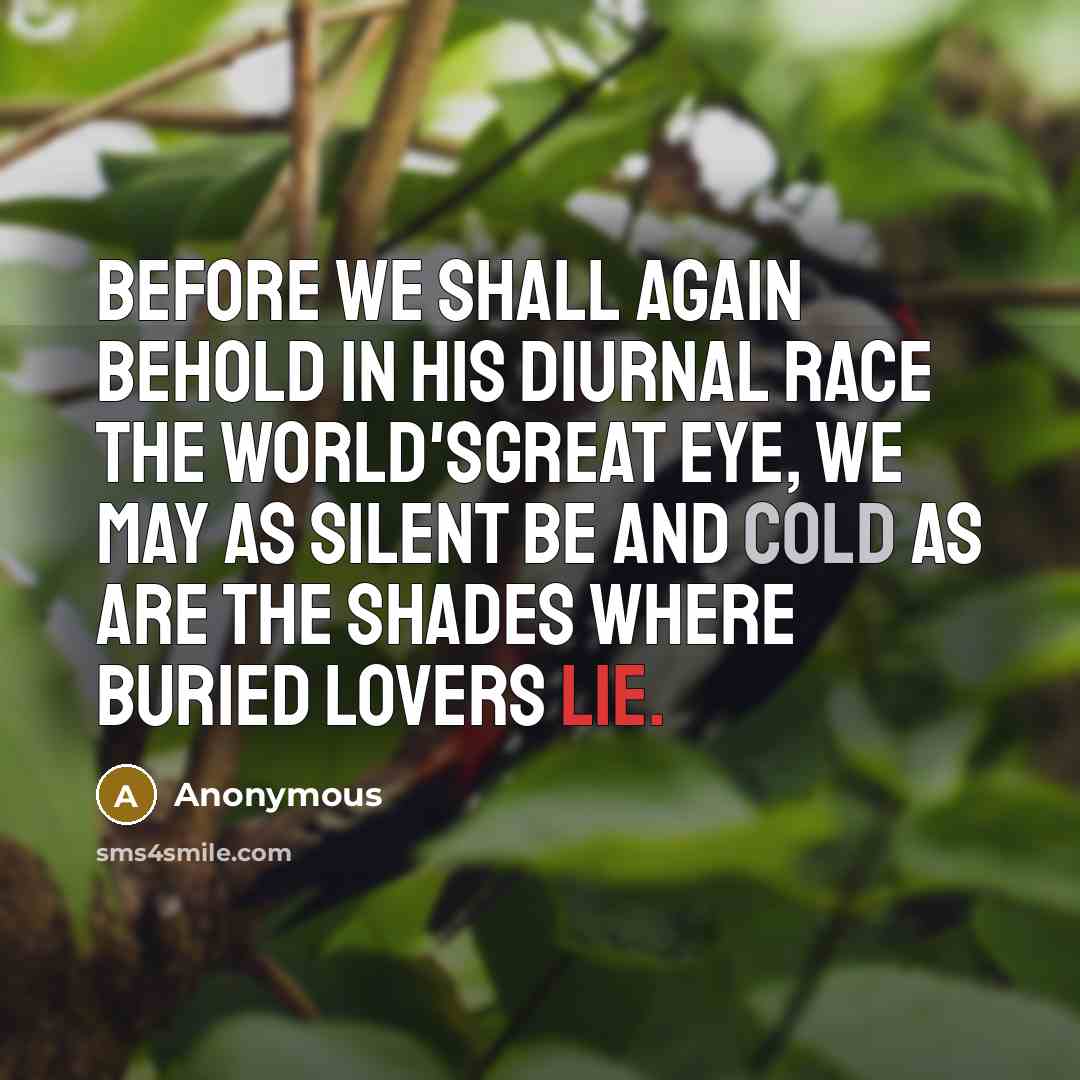 “Before we shall again behold In his diurnal race the world'sgreat eye, We may as silent be and cold As are the shades where buried lovers lie.” quote by Anonymous