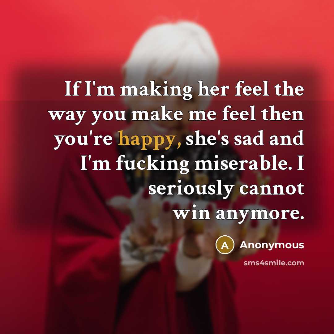 “If I'm making her feel the way you make me feel then you're happy, she's sad and I'm fucking miserable. I seriously cannot win anymore.” quote by Anonymous