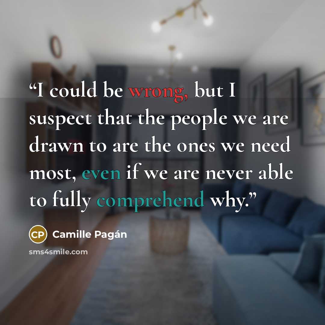 “I could be wrong, but I suspect that the people we are drawn to are the ones we need most, even if we are never able to fully comprehend why.” quote by Camille Pagán