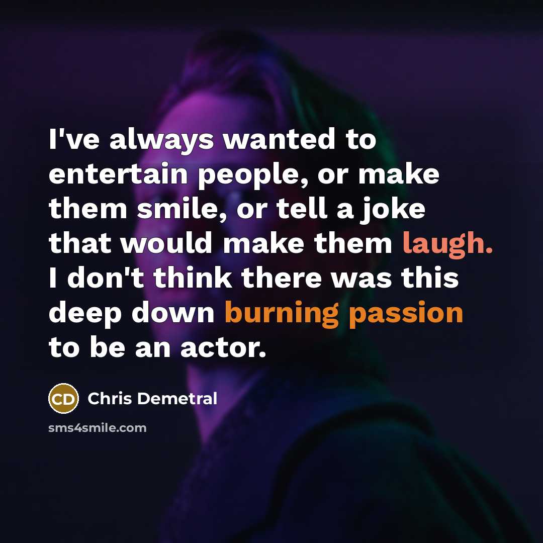 “I've always wanted to entertain people, or make them smile, or tell a joke that would make them laugh. I don't think there was this deep down burning passion to be an actor.” quote by Chris Demetral