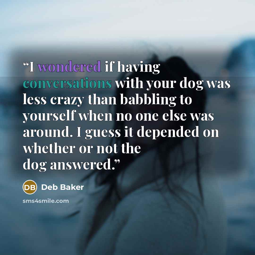 “I wondered if having conversations with your dog was less crazy than babbling to yourself when no one else was around. I guess it depended on whether or not the dog answered.” quote by Deb Baker
