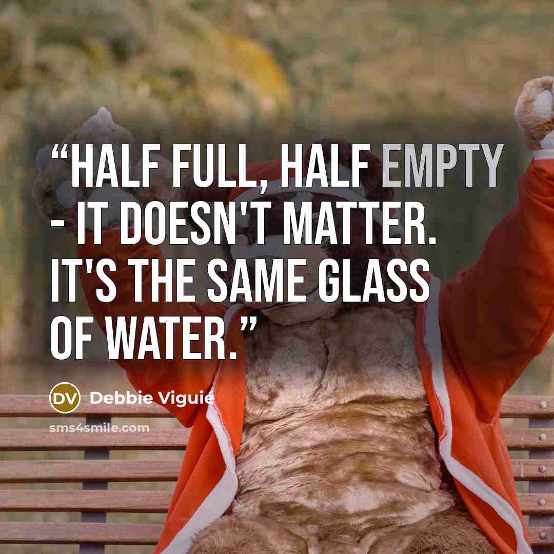 “Half full, half empty - it doesn't matter. It's the same glass of water.” quote by Debbie Viguié