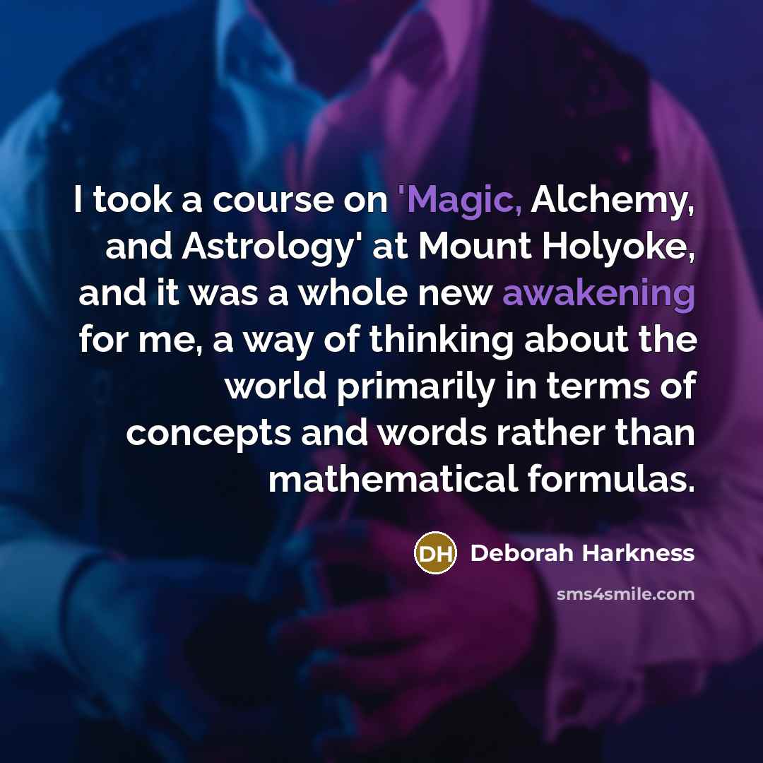 “I took a course on 'Magic, Alchemy, and Astrology' at Mount Holyoke, and it was a whole new awakening for me, a way of thinking about the world primarily in terms of concepts and words rather than mathematical formulas.” quote by Deborah Harkness