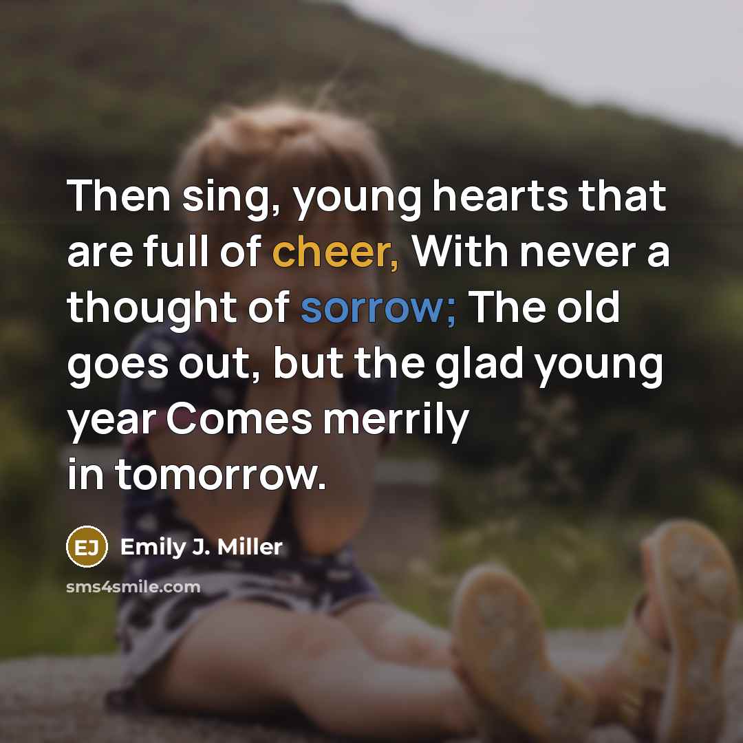 “Then sing, young hearts that are full of cheer, With never a thought of sorrow; The old goes out, but the glad young year Comes merrily in tomorrow.” quote by Emily J. Miller
