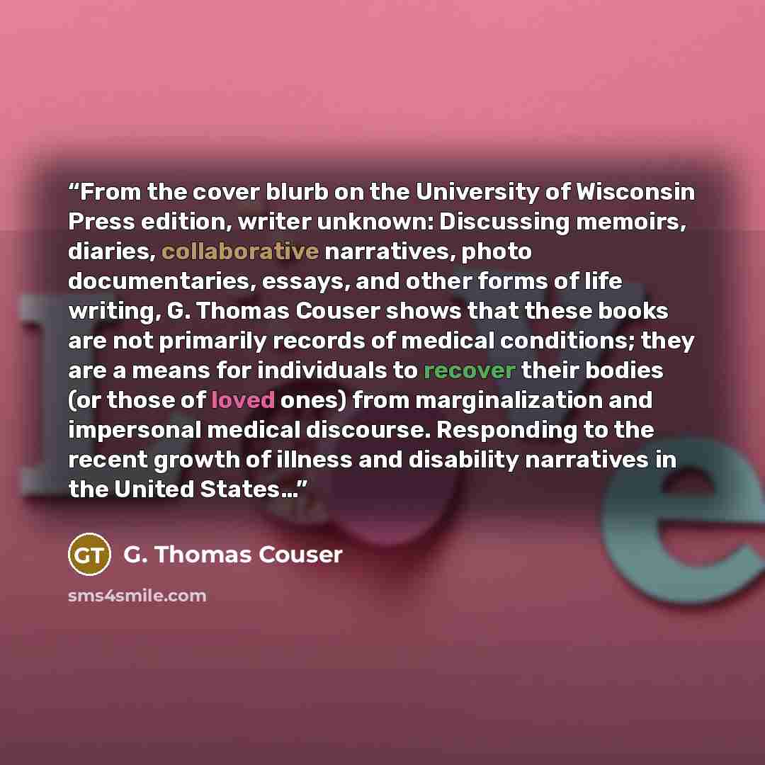 “From the cover blurb on the University of Wisconsin Press edition, writer unknown: Discussing memoirs, diaries, collaborative narratives, photo documentaries, essays, and other forms of life writing, G. Thomas Couser shows that these books are not primarily records of medical conditions; they are…” quote by G. Thomas Couser