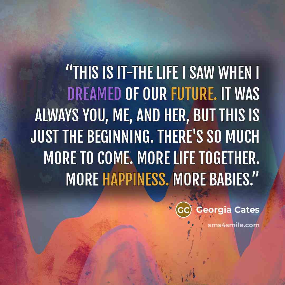 “This is it-the life I saw when I dreamed of our future. It was always you, me, and her, but this is just the beginning. There's so much more to come. More life together. More happiness. More babies.” quote by Georgia Cates