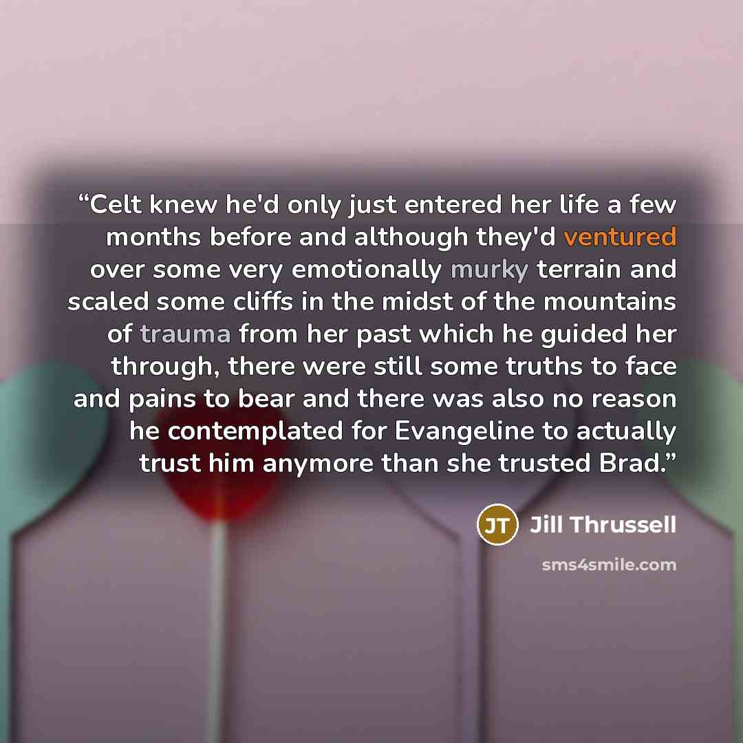 “Celt knew he'd only just entered her life a few months before and although they'd ventured over some very emotionally murky terrain and scaled some cliffs in the midst of the mountains of trauma from her past which he guided her through, there were still some truths to face and pains to bear and…” quote by Jill Thrussell