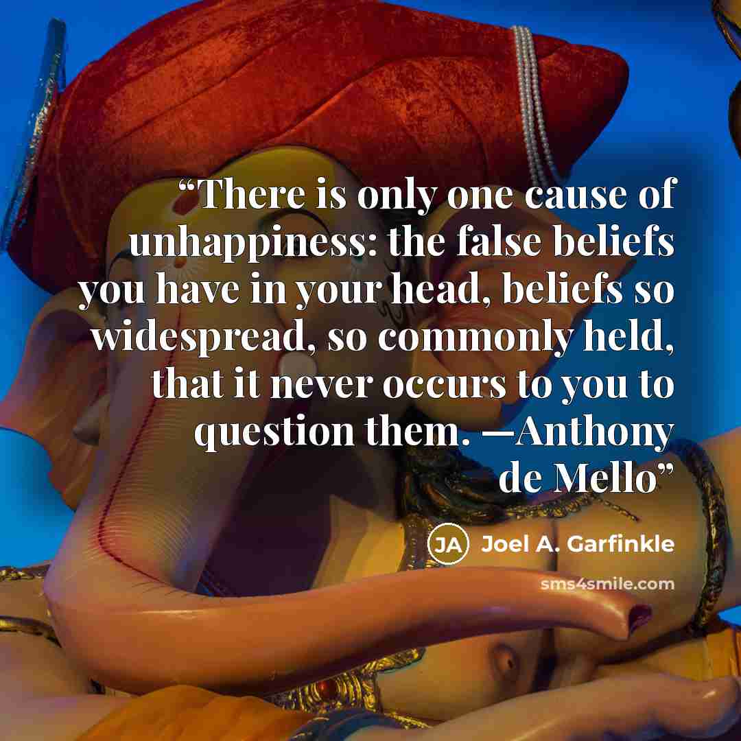 “There is only one cause of unhappiness: the false beliefs you have in your head, beliefs so widespread, so commonly held, that it never occurs to you to question them. —Anthony de Mello” quote by Joel A. Garfinkle