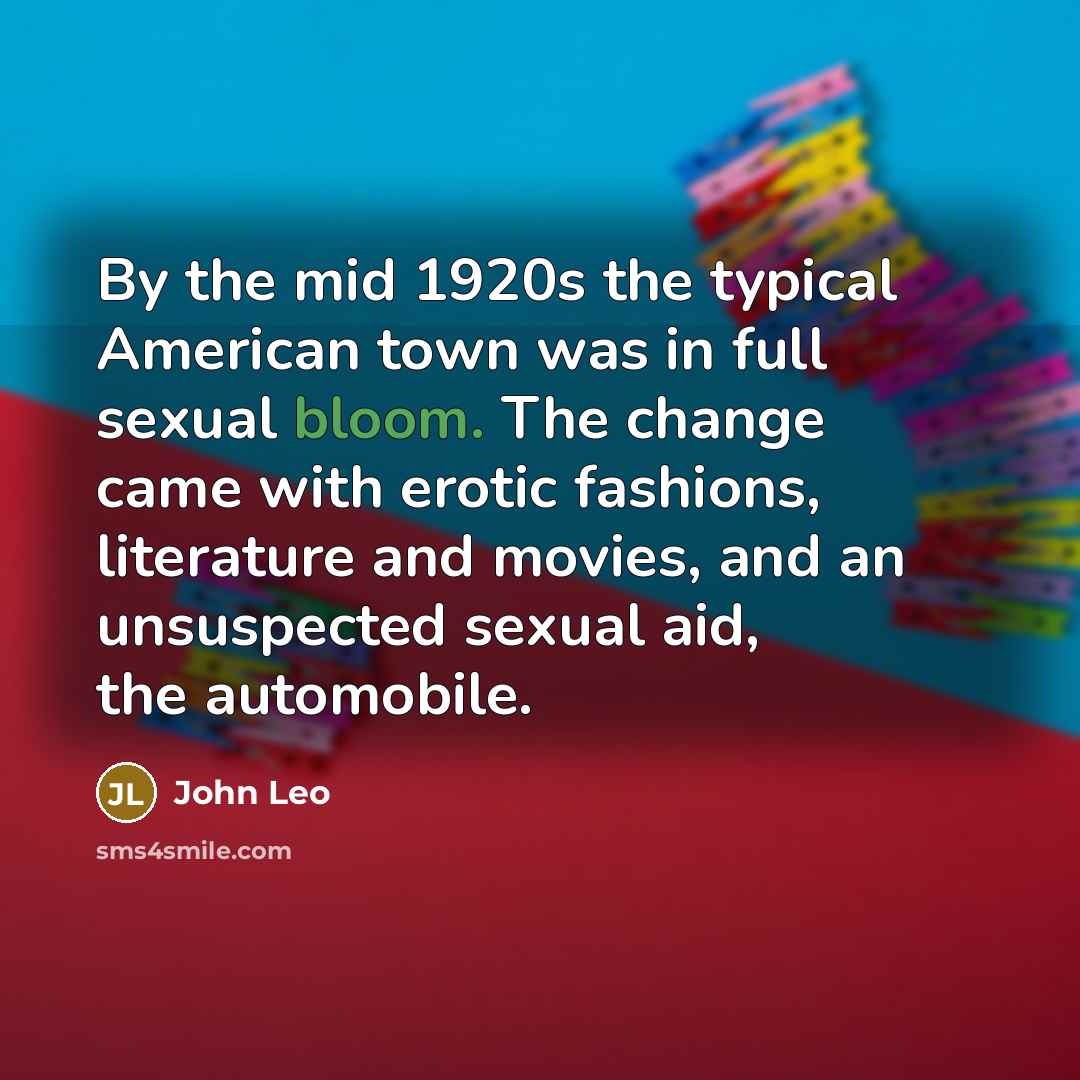 “By the mid 1920s the typical American town was in full sexual bloom. The change came with erotic fashions, literature and movies, and an unsuspected sexual aid, the automobile.” quote by John Leo