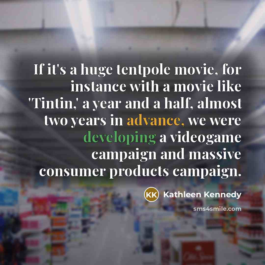 “If it's a huge tentpole movie, for instance with a movie like 'Tintin,' a year and a half, almost two years in advance, we were developing a videogame campaign and massive consumer products campaign.” quote by Kathleen Kennedy