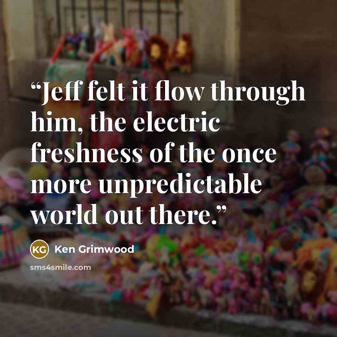 “Jeff felt it flow through him, the electric freshness of the once more unpredictable world out there.” quote by Ken Grimwood