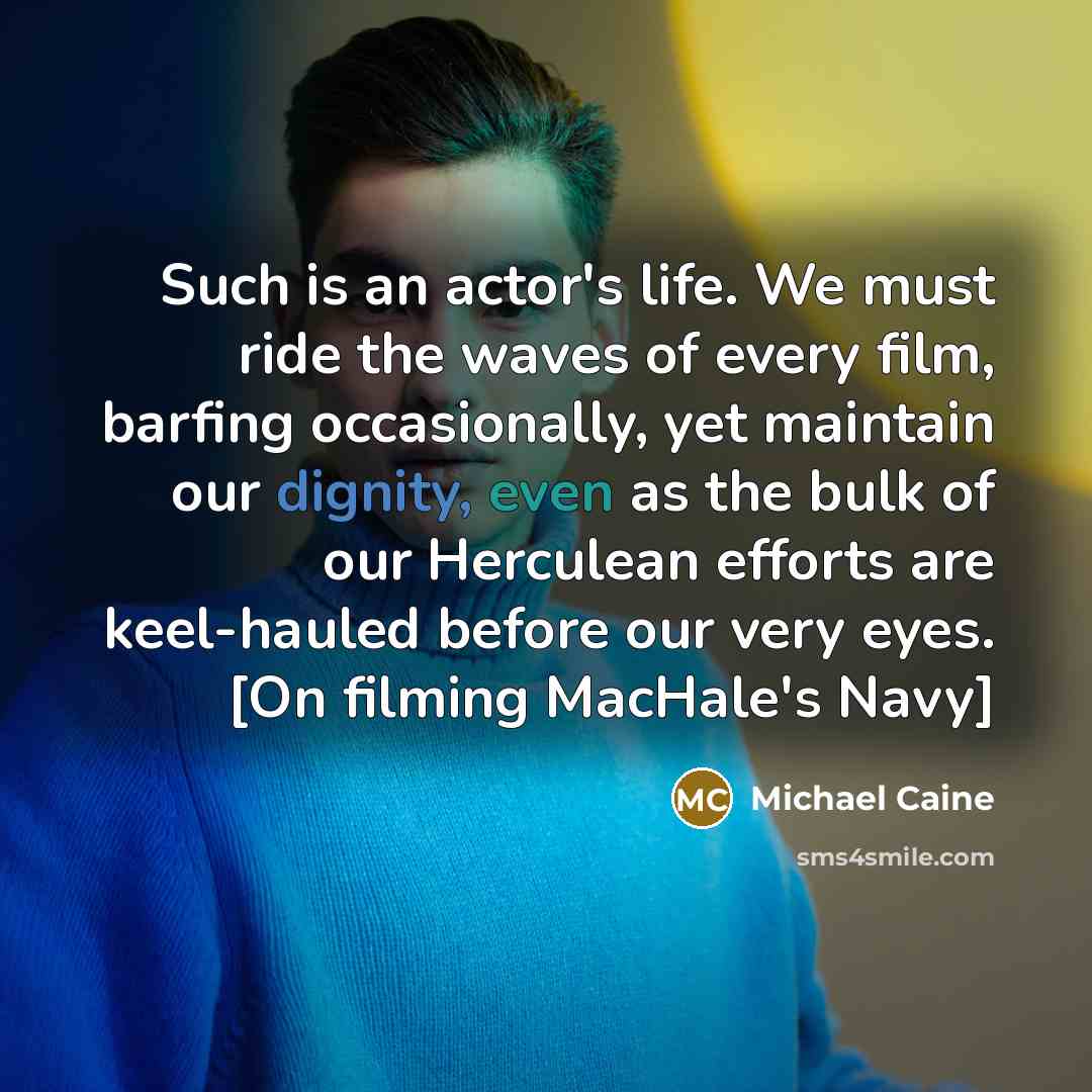 “Such is an actor's life. We must ride the waves of every film, barfing occasionally, yet maintain our dignity, even as the bulk of our Herculean efforts are keel-hauled before our very eyes. [On filming MacHale's Navy]” quote by Michael Caine