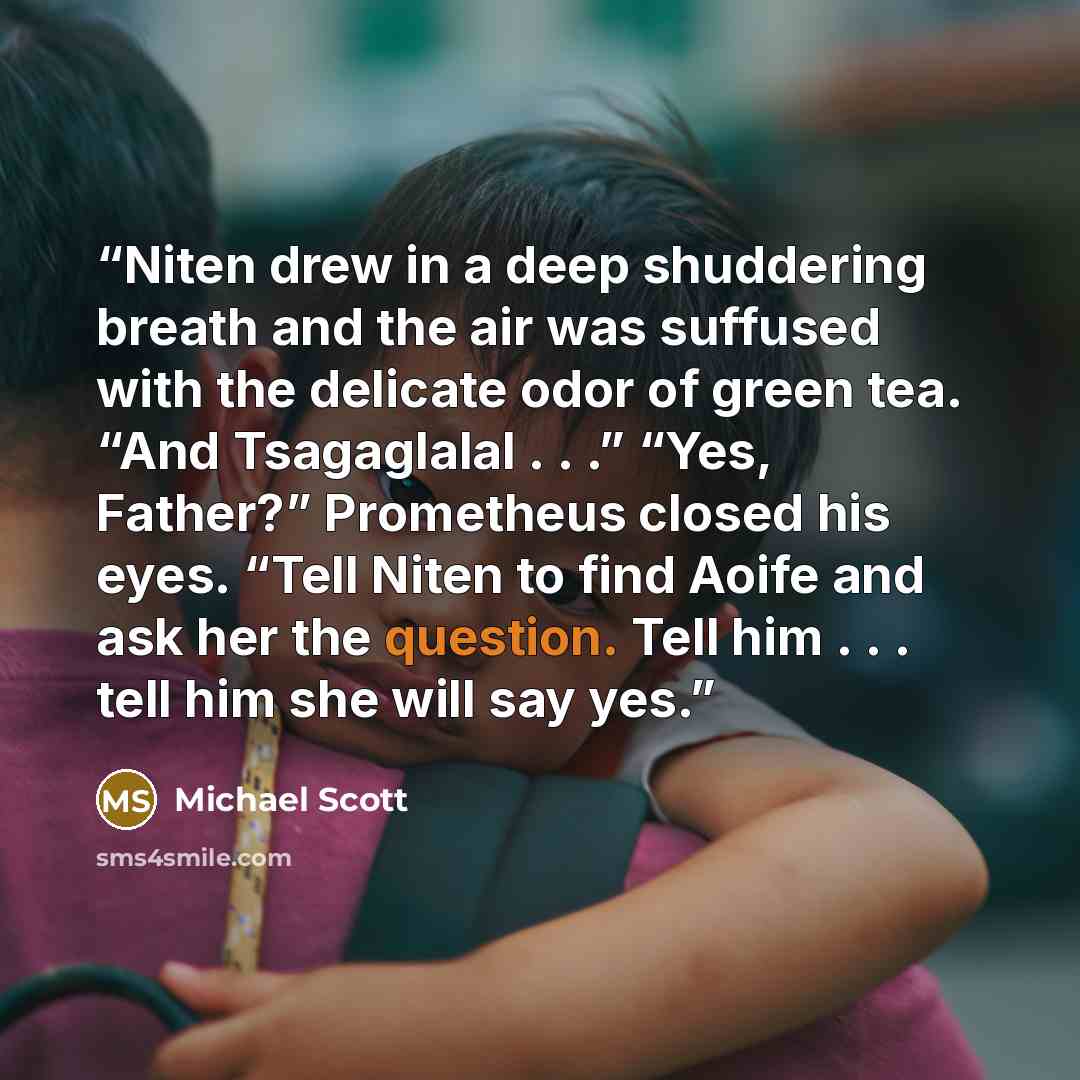 “Niten drew in a deep shuddering breath and the air was suffused with the delicate odor of green tea. “And Tsagaglalal . . .” “Yes, Father?” Prometheus closed his eyes. “Tell Niten to find Aoife and ask her the question. Tell him . . . tell him she will say yes.” quote by Michael Scott