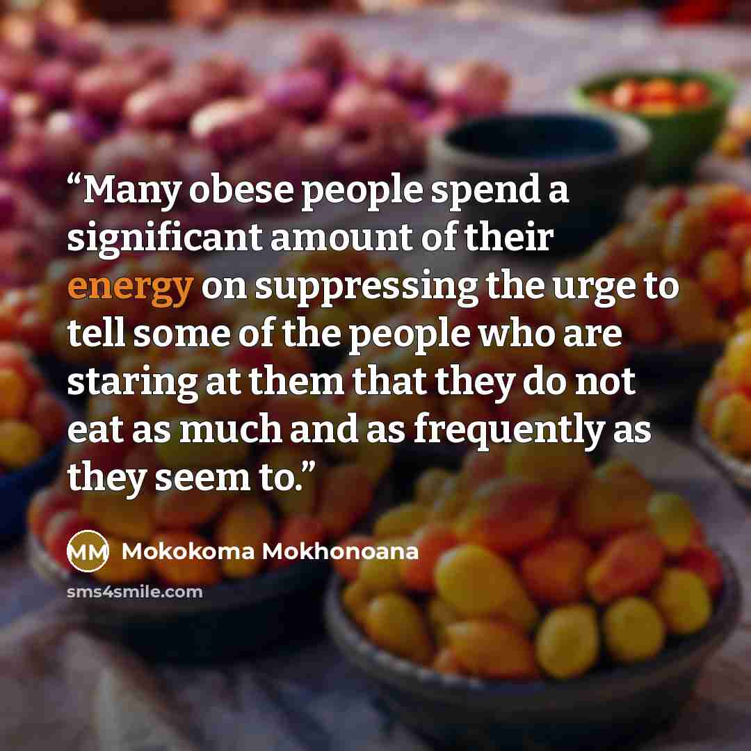 “Many obese people spend a significant amount of their energy on suppressing the urge to tell some of the people who are staring at them that they do not eat as much and as frequently as they seem to.” quote by Mokokoma Mokhonoana