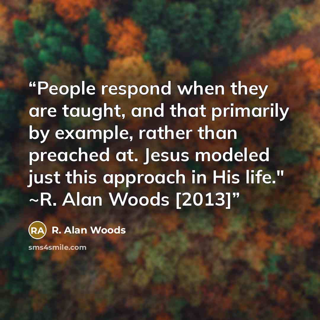 “People respond when they are taught, and that primarily by example, rather than preached at. Jesus modeled just this approach in His life." ~R. Alan Woods [2013]” quote by R. Alan Woods