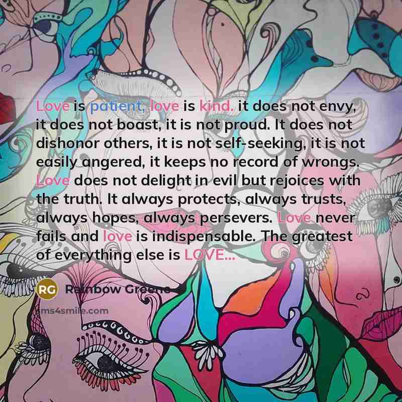 “Love is patient, love is kind. it does not envy, it does not boast, it is not proud. It does not dishonor others, it is not self-seeking, it is not easily angered, it keeps no record of wrongs. Love does not delight in evil but rejoices with the truth. It always protects, always trusts, always…” quote by Rainbow Greene