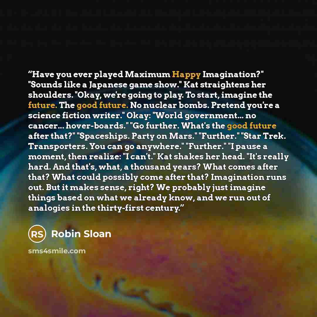 “Have you ever played Maximum Happy Imagination?" "Sounds like a Japanese game show." Kat straightens her shoulders. "Okay, we're going to play. To start, imagine the future. The good future. No nuclear bombs. Pretend you're a science fiction writer." Okay: "World government... no cancer…” quote by Robin Sloan