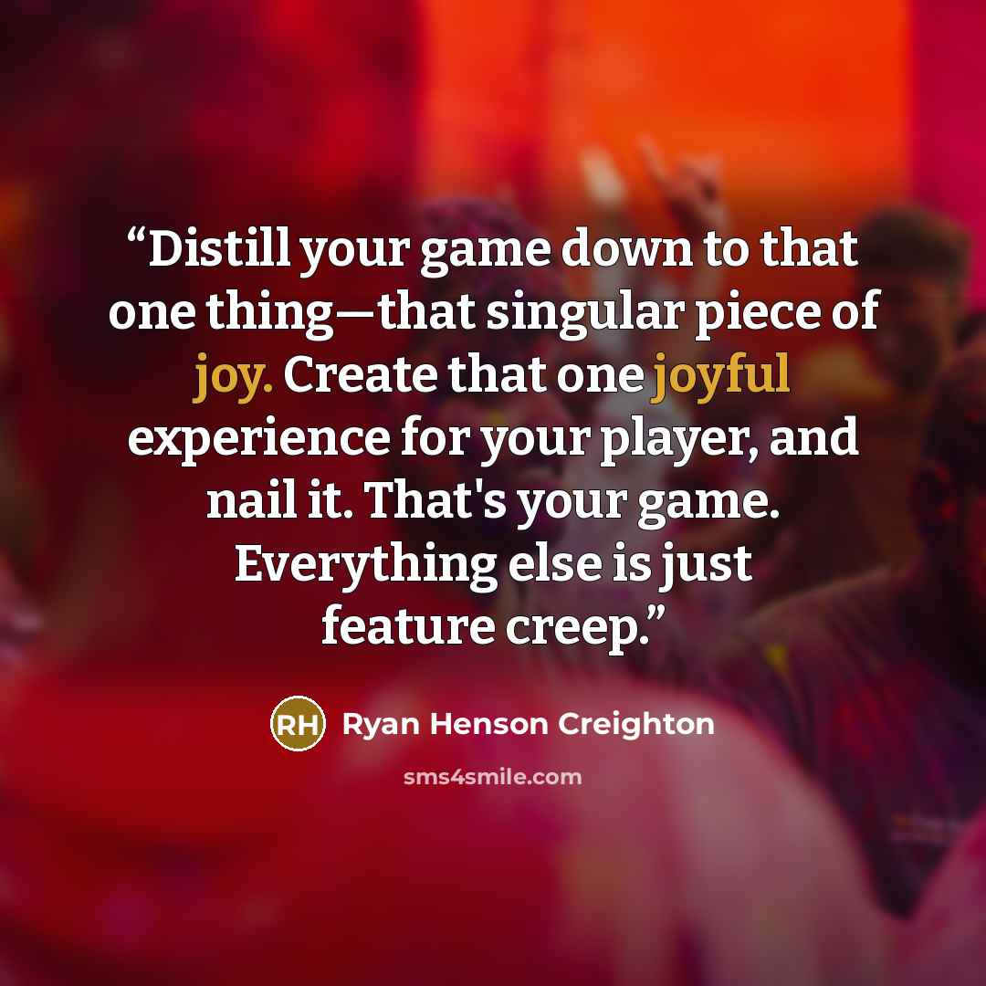 “Distill your game down to that one thing—that singular piece of joy. Create that one joyful experience for your player, and nail it. That's your game. Everything else is just feature creep.” quote by Ryan Henson Creighton