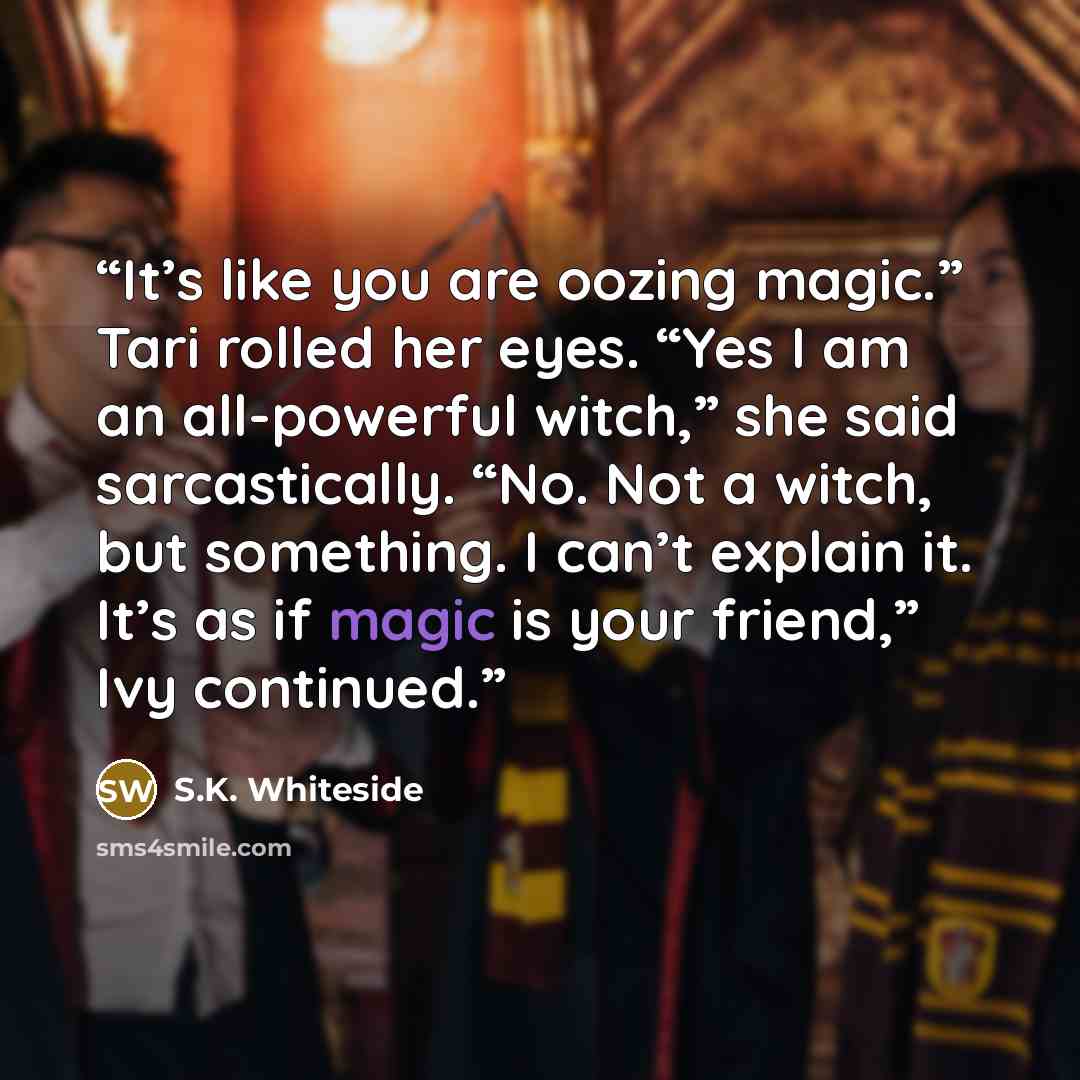 “It’s like you are oozing magic.” Tari rolled her eyes. “Yes I am an all-powerful witch,” she said sarcastically. “No. Not a witch, but something. I can’t explain it. It’s as if magic is your friend,” Ivy continued.” quote by S.K. Whiteside