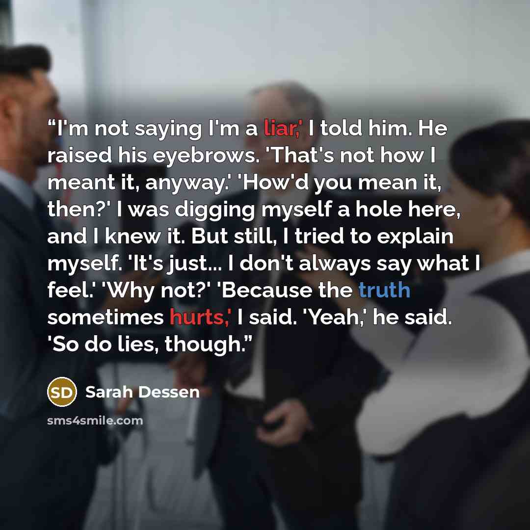 “I'm not saying I'm a liar,' I told him. He raised his eyebrows. 'That's not how I meant it, anyway.' 'How'd you mean it, then?' I was digging myself a hole here, and I knew it. But still, I tried to explain myself. 'It's just... I don't always say what I feel.' 'Why not?' 'Because the truth…” quote by Sarah Dessen