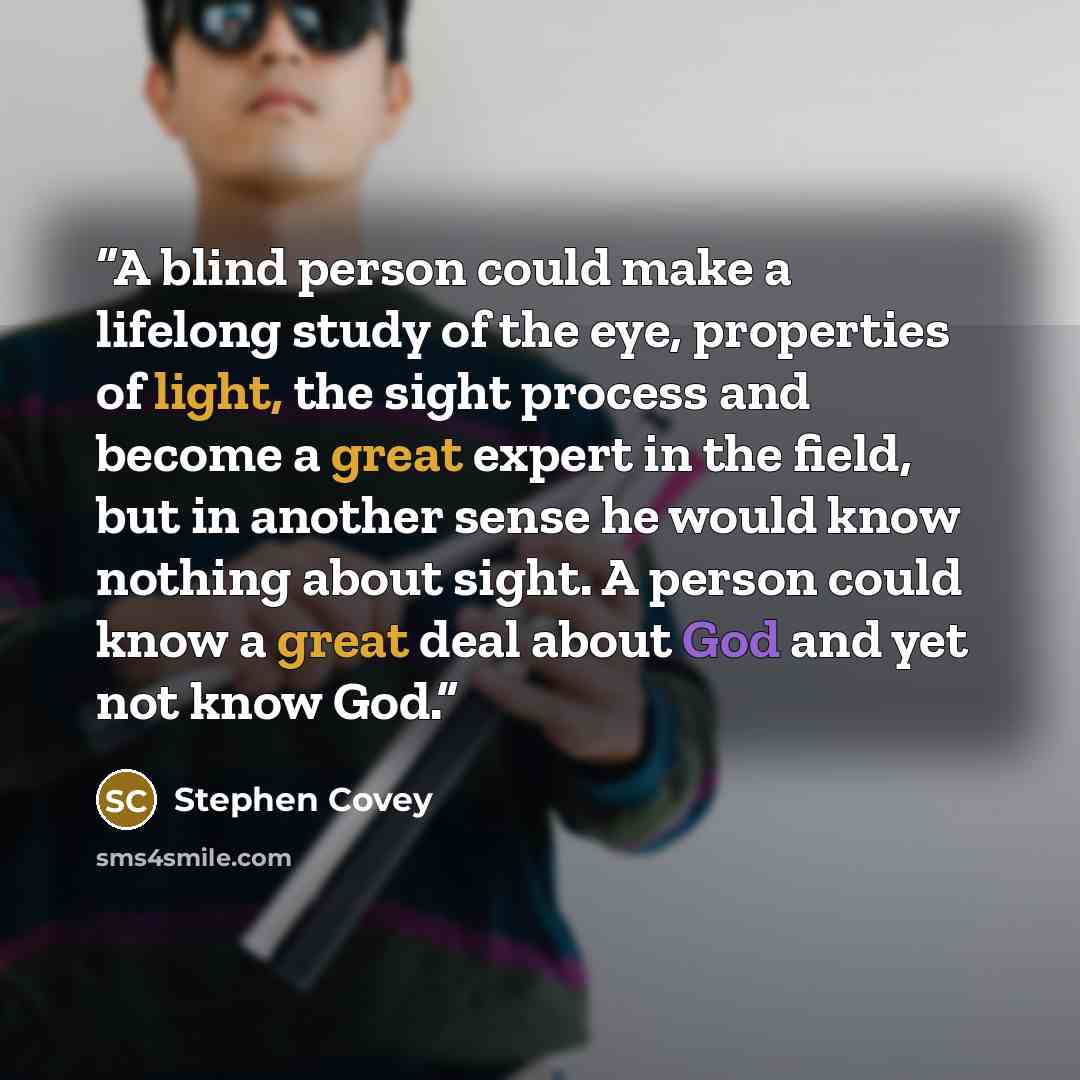 “A blind person could make a lifelong study of the eye, properties of light, the sight process and become a great expert in the field, but in another sense he would know nothing about sight. A person could know a great deal about God and yet not know God.” quote by Stephen Covey