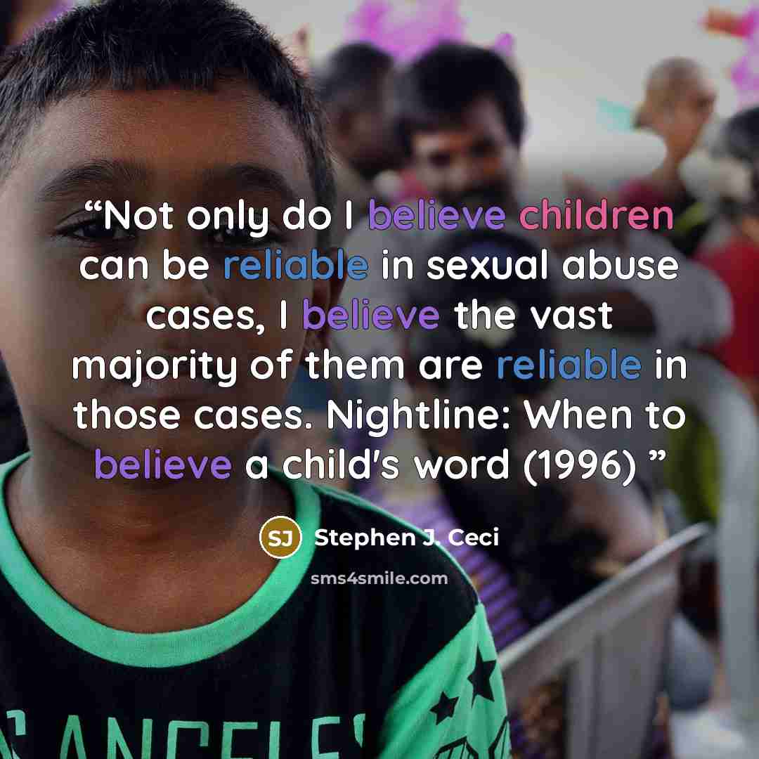 “Not only do I believe children can be reliable in sexual abuse cases, I believe the vast majority of them are reliable in those cases. Nightline: When to believe a child's word (1996)” quote by Stephen J. Ceci