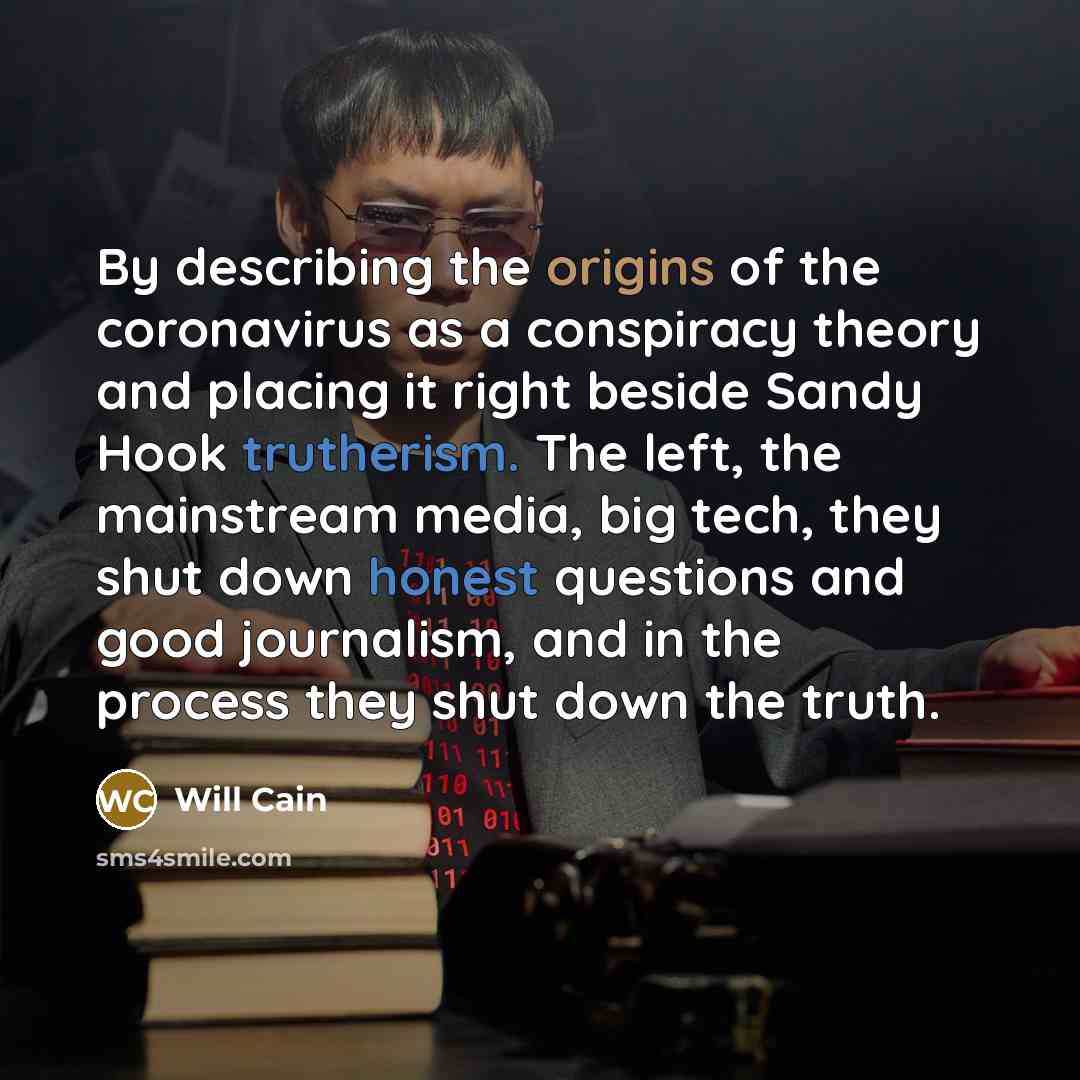“By describing the origins of the coronavirus as a conspiracy theory and placing it right beside Sandy Hook trutherism. The left, the mainstream media, big tech, they shut down honest questions and good journalism, and in the process they shut down the truth.” quote by Will Cain