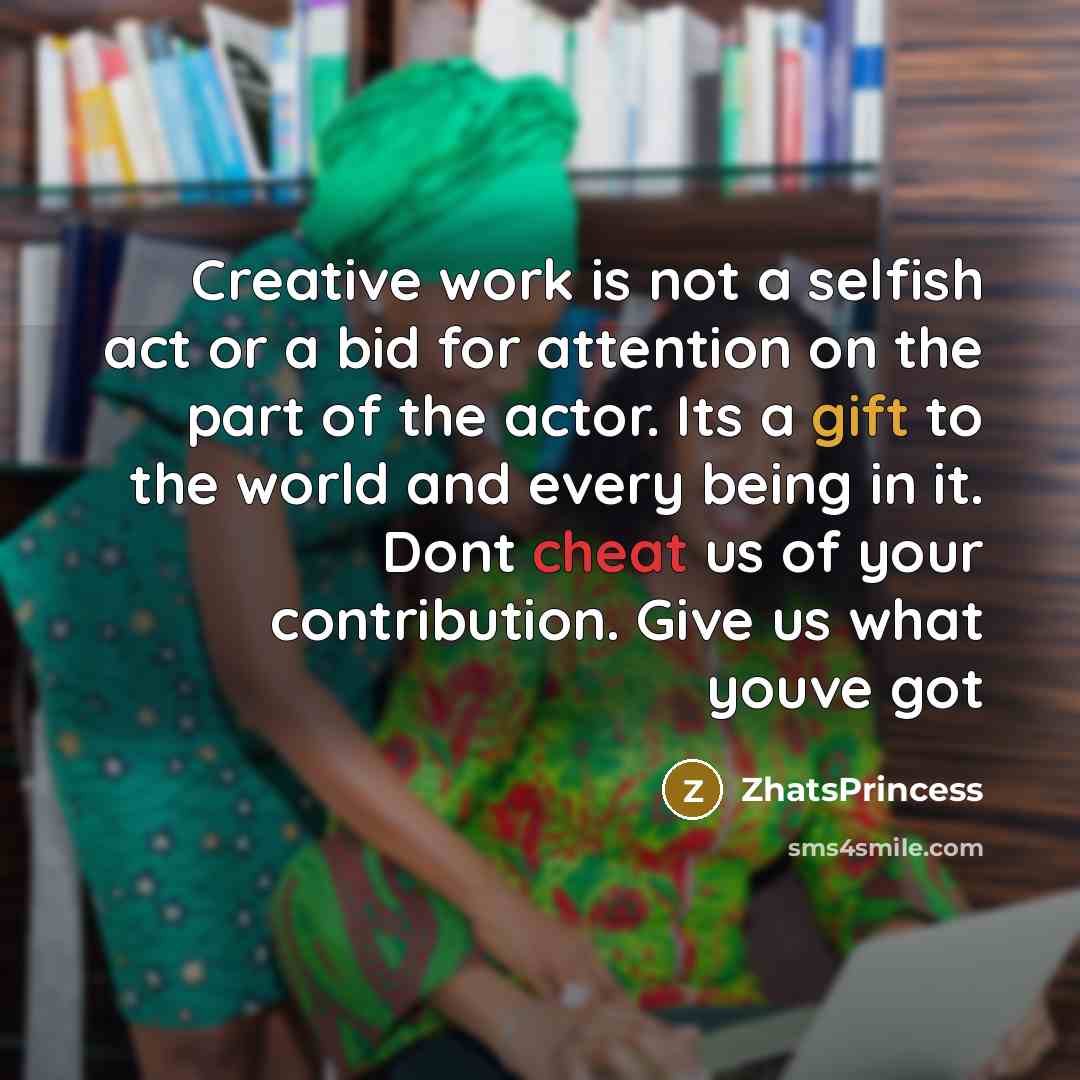 “Creative work is not a selfish act or a bid for attention on the part of the actor. Its a gift to the world and every being in it. Dont cheat us of your contribution. Give us what youve got” quote by ZhatsPrincess