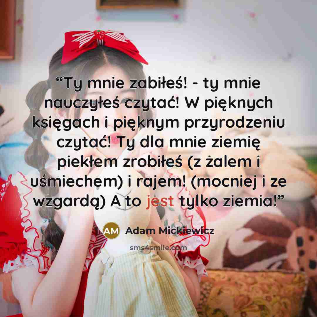 “Ty mnie zabiłeś! - ty mnie nauczyłeś czytać! W pięknych księgach i pięknym przyrodzeniu czytać! Ty dla mnie ziemię piekłem zrobiłeś (z żalem i uśmiechem) i rajem! (mocniej i ze wzgardą) A to jest tylko ziemia!” quote by Adam Mickiewicz