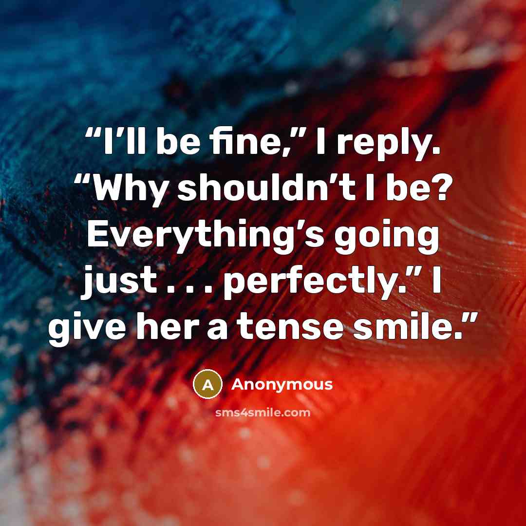 “I’ll be fine,” I reply. “Why shouldn’t I be? Everything’s going just . . . perfectly.” I give her a tense smile.” quote by Anonymous