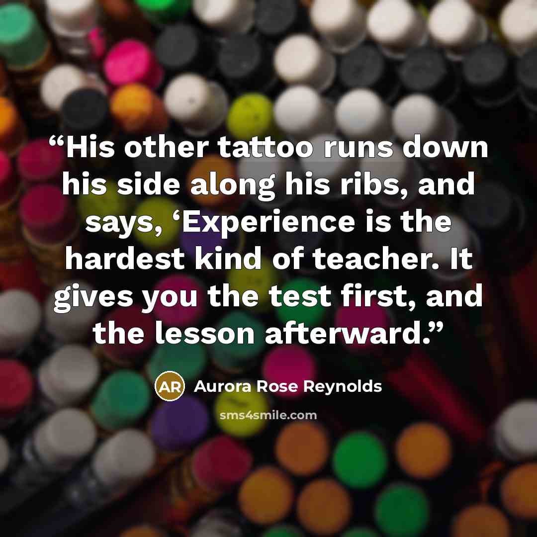 “His other tattoo runs down his side along his ribs, and says, ‘Experience is the hardest kind of teacher. It gives you the test first, and the lesson afterward.” quote by Aurora Rose Reynolds