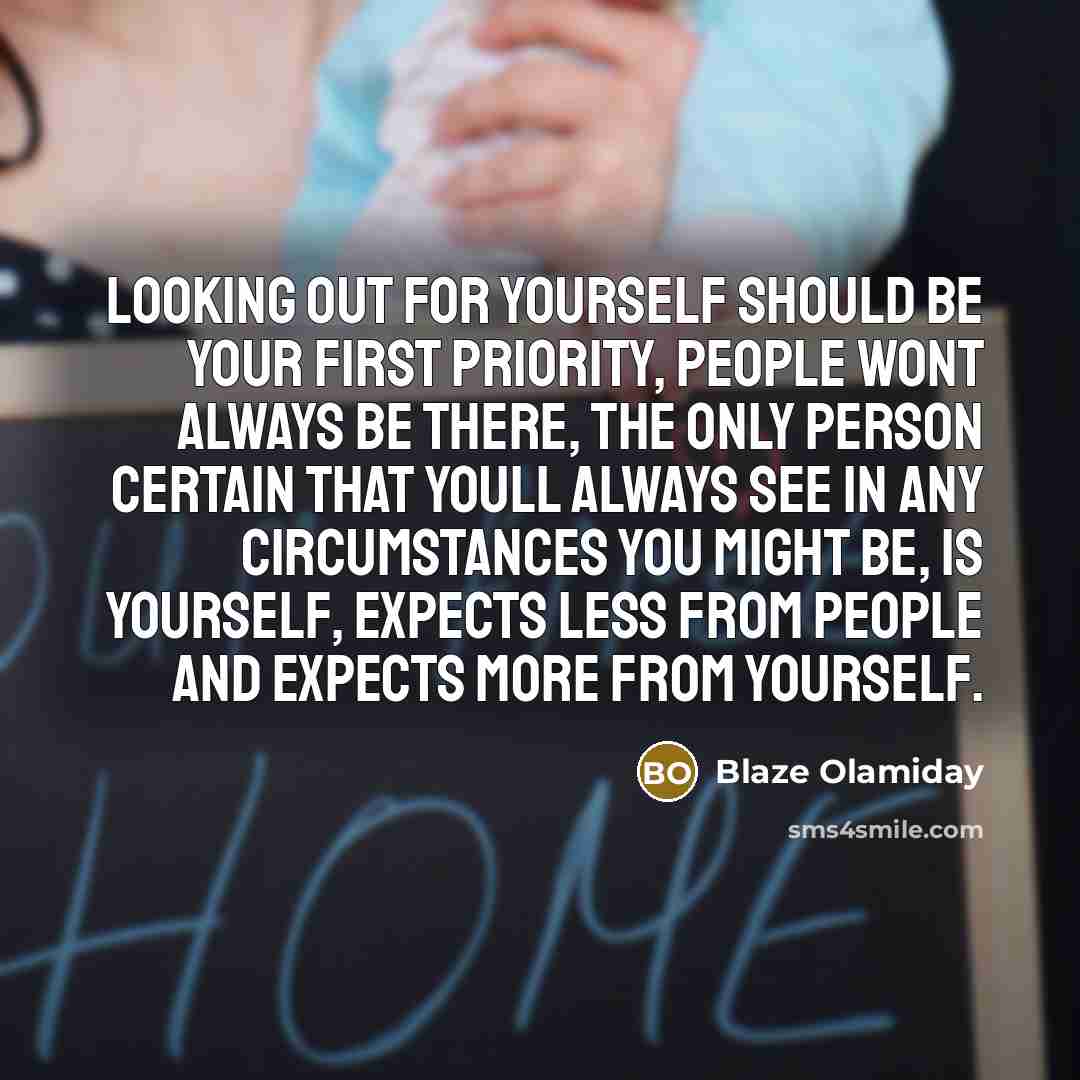 “Looking out for yourself should be your first priority, people wont always be there, the only person certain that youll always see in any circumstances you might be, is yourself, expects less from people and expects more from yourself.” quote by Blaze Olamiday