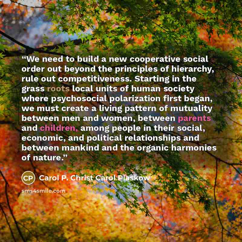 “We need to build a new cooperative social order out beyond the principles of hierarchy, rule out competitiveness. Starting in the grass roots local units of human society where psychosocial polarization first began, we must create a living pattern of mutuality between men and women, between…” quote by Carol P. Christ Carol Plaskow