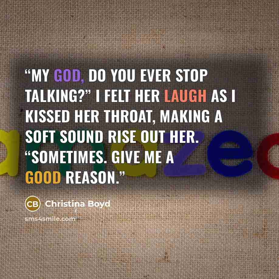 “My God, do you ever stop talking?” I felt her laugh as I kissed her throat, making a soft sound rise out her. “Sometimes. Give me a good reason.” quote by Christina Boyd