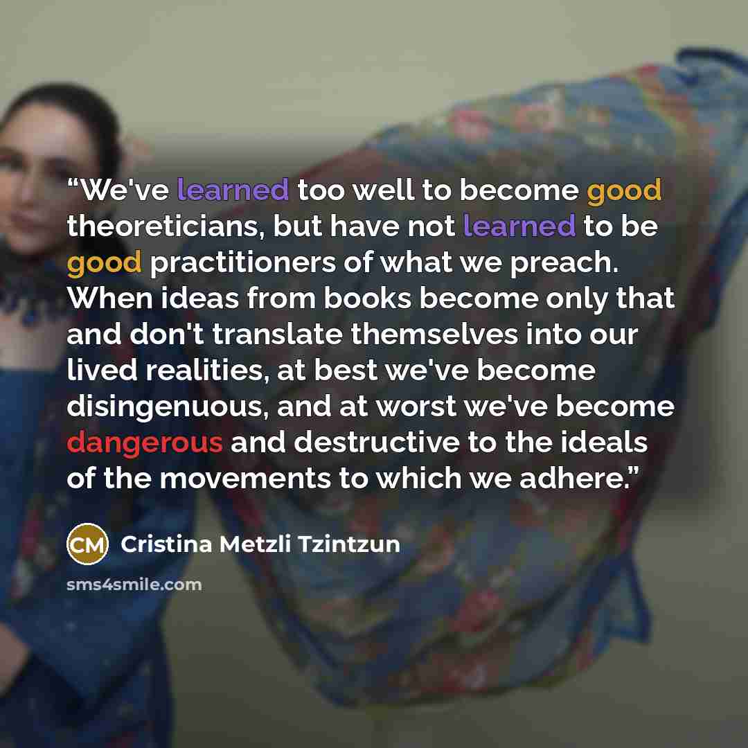 “We've learned too well to become good theoreticians, but have not learned to be good practitioners of what we preach. When ideas from books become only that and don't translate themselves into our lived realities, at best we've become disingenuous, and at worst we've become dangerous and…” quote by Cristina Metzli Tzintzun
