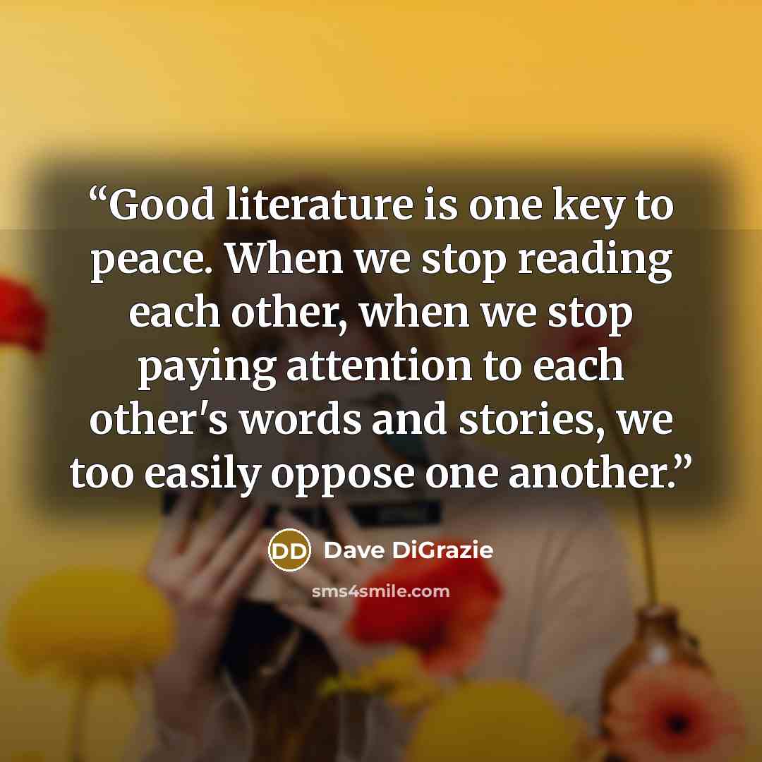 “Good literature is one key to peace. When we stop reading each other, when we stop paying attention to each other's words and stories, we too easily oppose one another.” quote by Dave DiGrazie