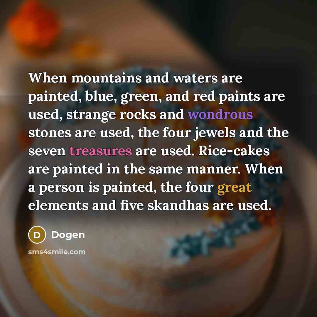 “When mountains and waters are painted, blue, green, and red paints are used, strange rocks and wondrous stones are used, the four jewels and the seven treasures are used. Rice-cakes are painted in the same manner. When a person is painted, the four great elements and five skandhas are used.” quote by Dogen