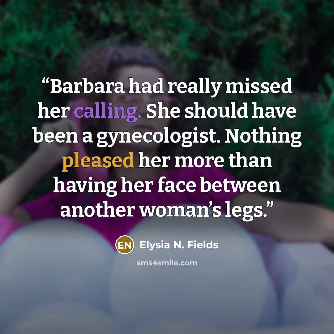 “Barbara had really missed her calling. She should have been a gynecologist. Nothing pleased her more than having her face between another woman’s legs.” quote by Elysia N. Fields