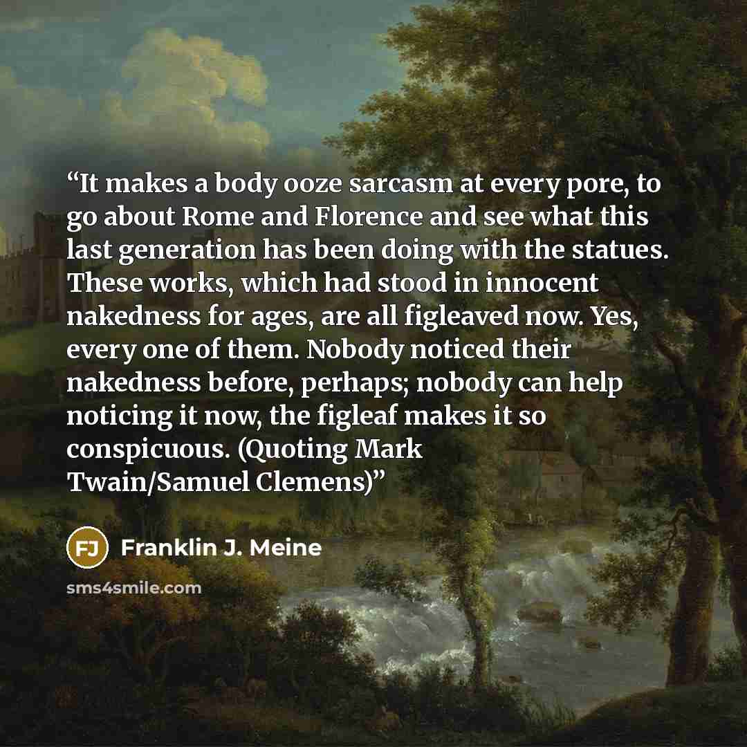 “It makes a body ooze sarcasm at every pore, to go about Rome and Florence and see what this last generation has been doing with the statues. These works, which had stood in innocent nakedness for ages, are all figleaved now. Yes, every one of them. Nobody noticed their nakedness before, perhaps…” quote by Franklin J. Meine