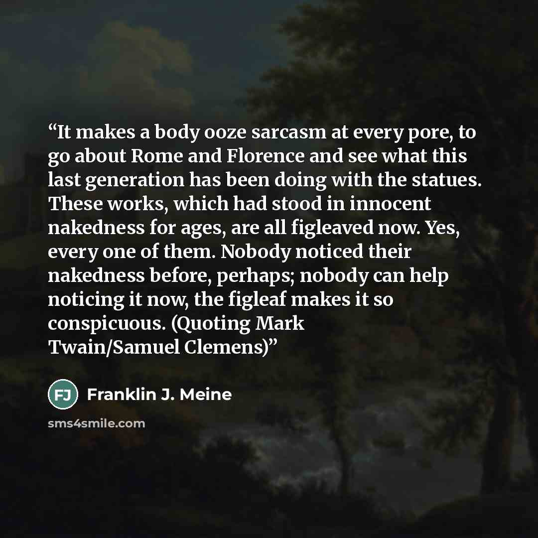 “It makes a body ooze sarcasm at every pore, to go about Rome and Florence and see what this last generation has been doing with the statues. These works, which had stood in innocent nakedness for ages, are all figleaved now. Yes, every one of them. Nobody noticed their nakedness before, perhaps…” quote by Franklin J. Meine