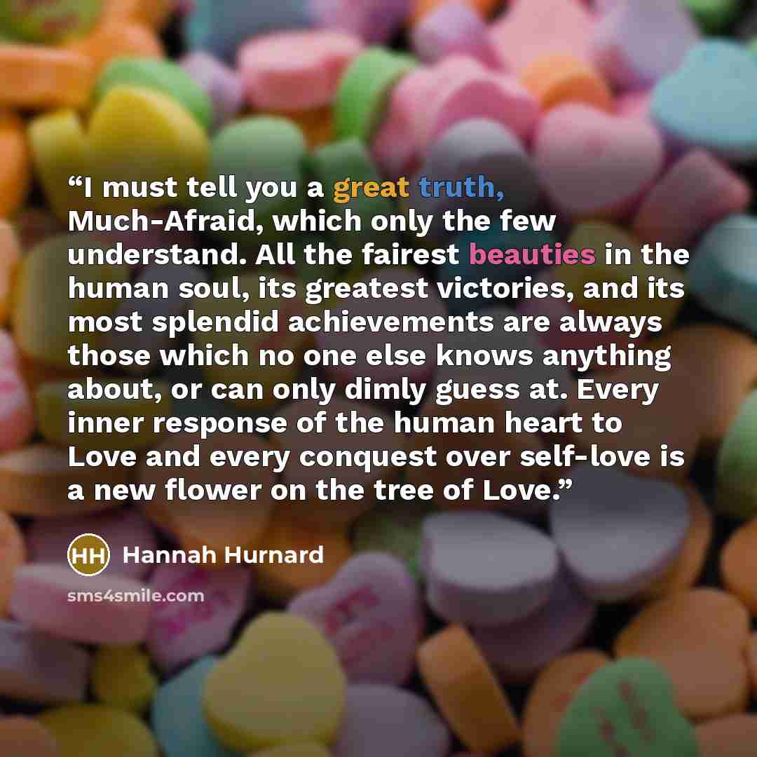 “I must tell you a great truth, Much-Afraid, which only the few understand. All the fairest beauties in the human soul, its greatest victories, and its most splendid achievements are always those which no one else knows anything about, or can only dimly guess at. Every inner response of the human…” quote by Hannah Hurnard
