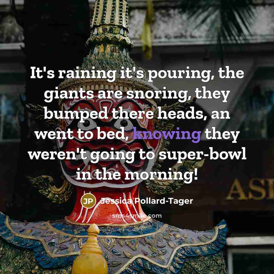 “It's raining it's pouring, the giants are snoring, they bumped there heads, an went to bed, knowing they weren't going to super-bowl in the morning!” quote by Jessica Pollard-Tager
