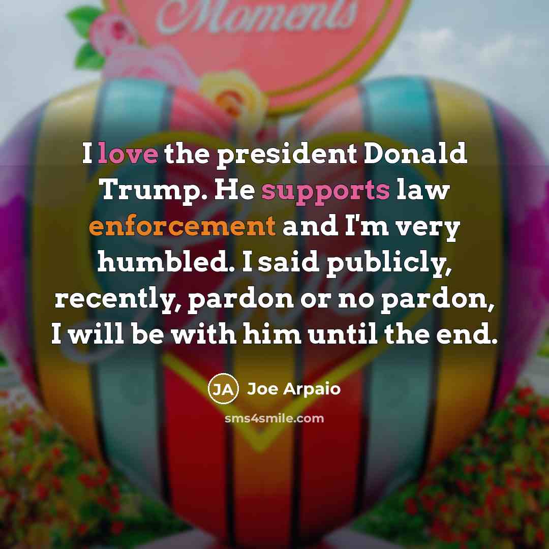 “I love the president Donald Trump. He supports law enforcement and I'm very humbled. I said publicly, recently, pardon or no pardon, I will be with him until the end.” quote by Joe Arpaio