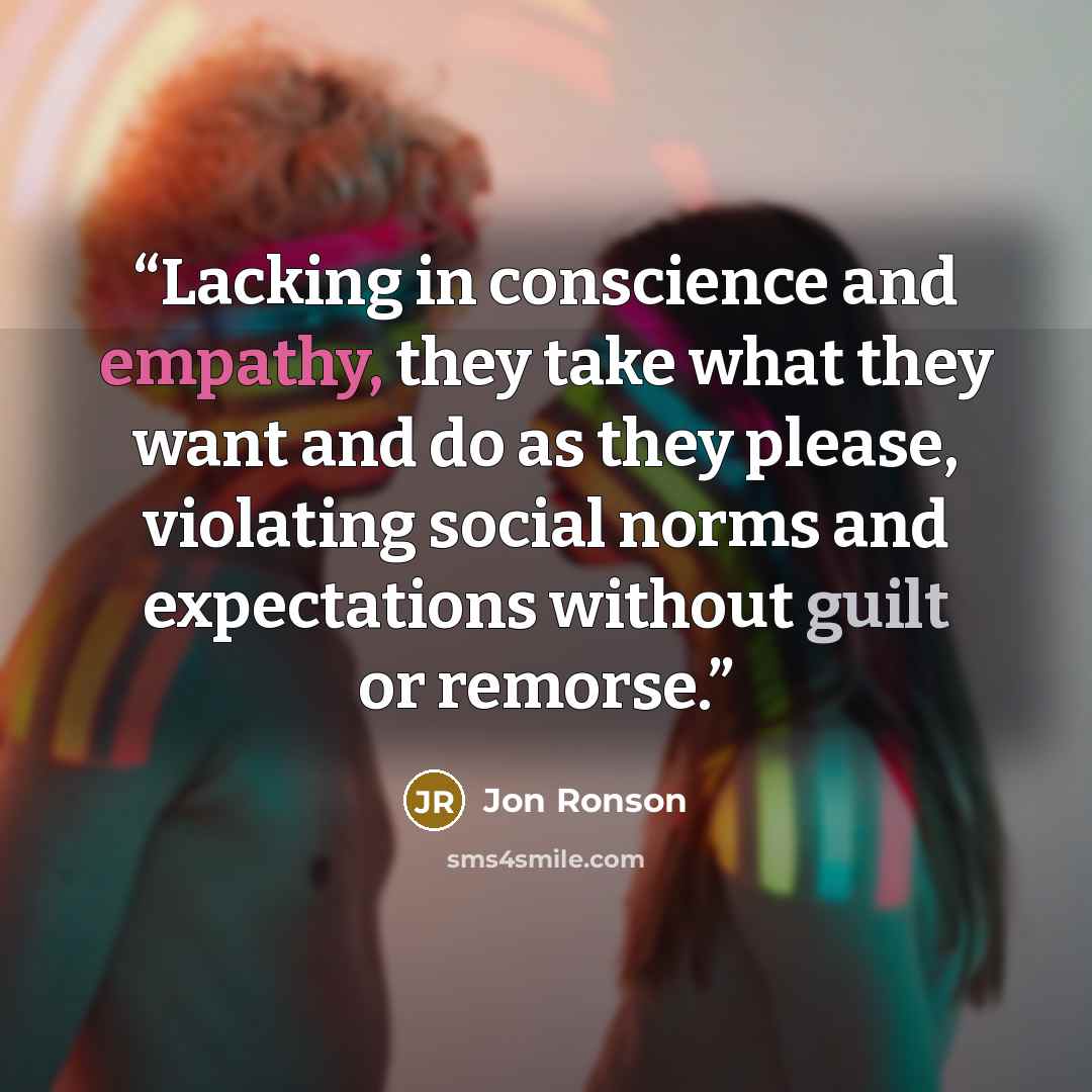 “Lacking in conscience and empathy, they take what they want and do as they please, violating social norms and expectations without guilt or remorse.” quote by Jon Ronson
